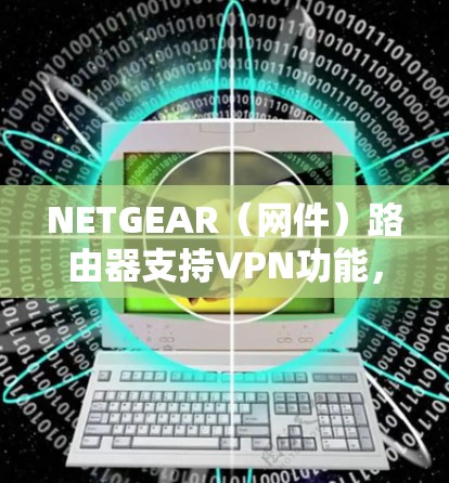 NETGEAR（网件）路由器支持VPN功能，包括作为VPN服务器（允许远程访问家庭/办公室网络）或VPN客户端（将路由器连接到其他VPN服务器）以下是相关功能的详解和设置指南