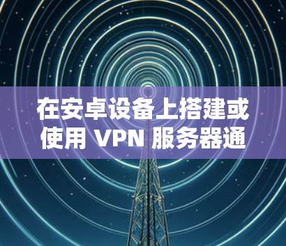 在安卓设备上搭建或使用 VPN 服务器通常有两种场景，一是将安卓设备作为 VPN 服务器供其他设备连接；二是通过安卓设备连接已有的 VPN 服务器（作为客户端）以下是具体方法
